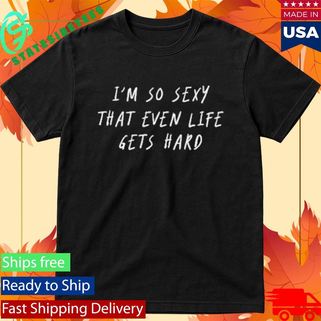 I’m So Sexy That Even Life Gets Hard Shirt