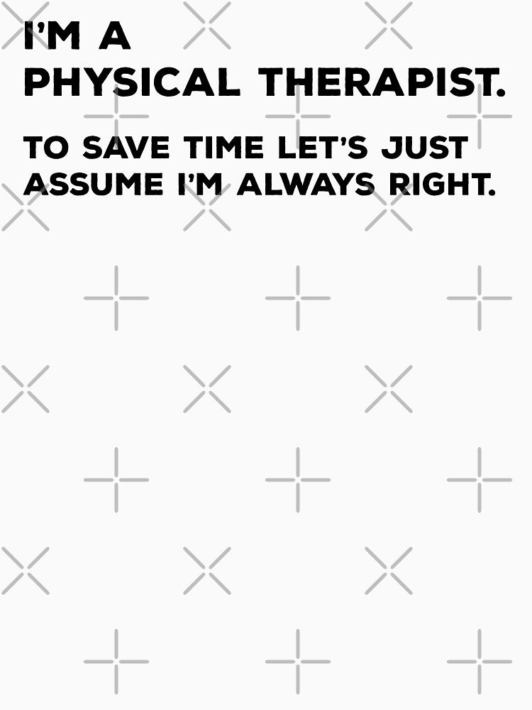 I'm A Physical Therapist. To save time let's just assume I'm always right by teesaurus